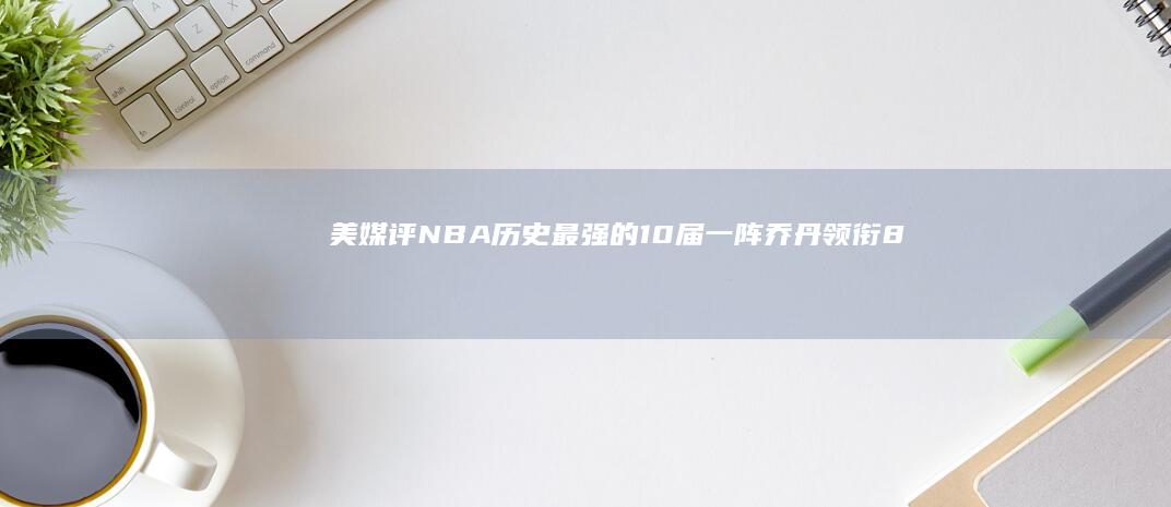 美媒评NBA历史最强的10届一阵-乔丹领衔88年一阵-美媒评NBA历史最强的10届一阵-03年屈居第二-03年屈居第二nba手机搜狐-乔丹领衔88年一阵